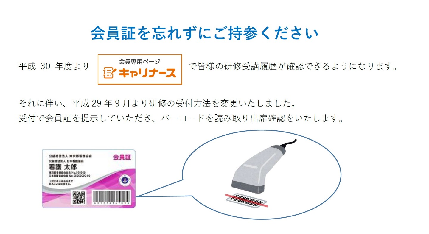 画像：会員証を忘れずにご持参ください　平成30年度より　会員専用ページ　キャリナース　で皆様の研修受講履歴が確認できるようになります。それに伴い、平成29年9月より研修の受付方法を変更いたしました。受付で会員証を提示していただき、バーコードを読み取り出席確認いたします。